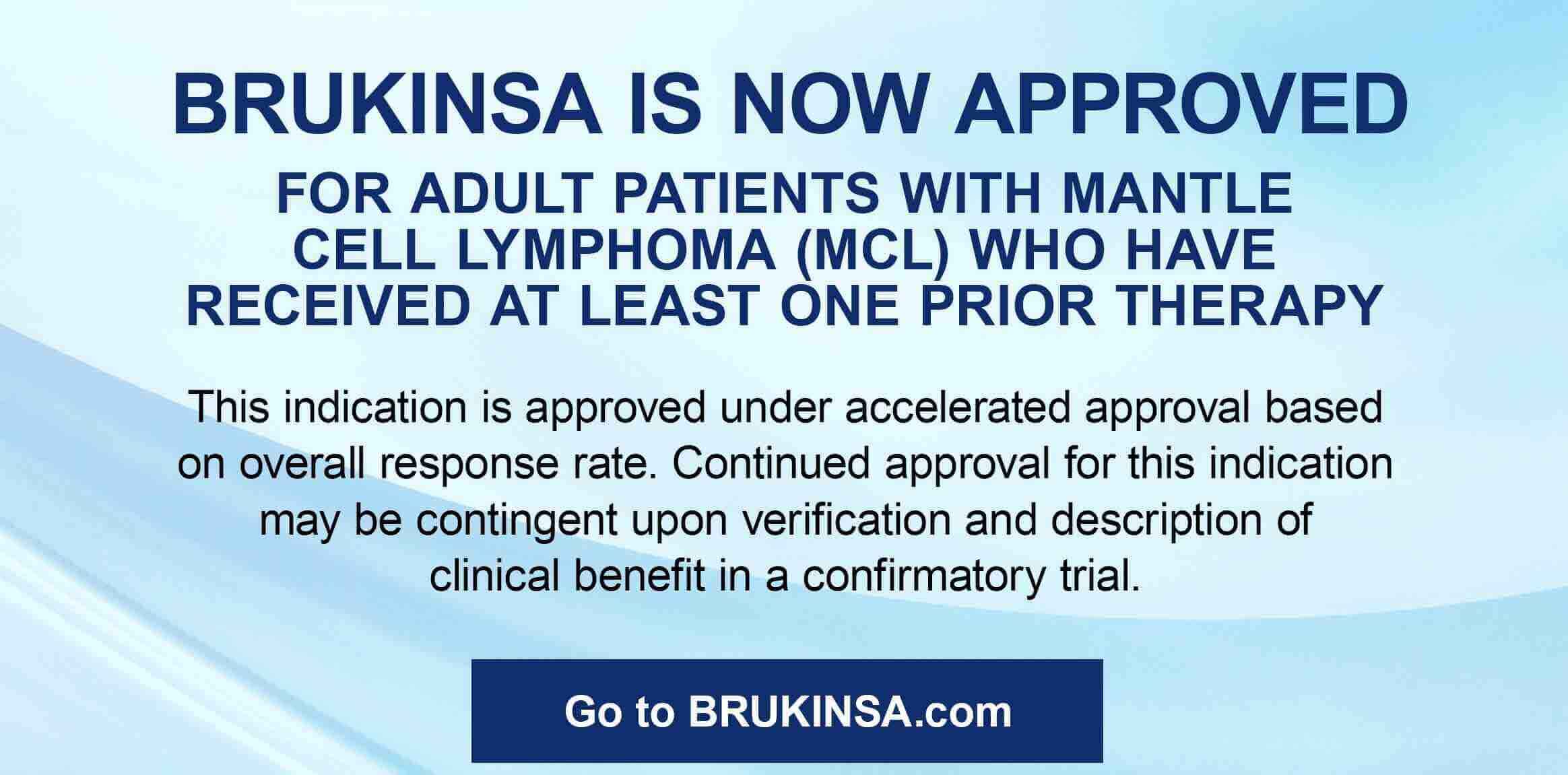 BRUKINSA NOW APPROVED FOR ADULT PATIENTS WITH MANTLE CEL LYMPHOMA (MCL) WHO HAVE RECEIVED AT LEAST ONE PRIOR THERAPY. This indication is approved under accelerated approval based on overall response rate. Continued approval for this indication may be contingent upon verification and description of clinical benefit in a confirmatory trial. Go To BRUKINSA.com